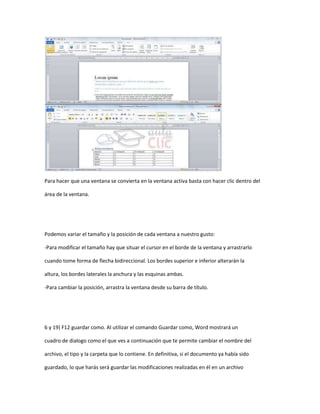 Para hacer que una ventana se convierta en la ventana activa basta con hacer clic dentro del

área de la ventana.




Podemos variar el tamaño y la posición de cada ventana a nuestro gusto:

-Para modificar el tamaño hay que situar el cursor en el borde de la ventana y arrastrarlo

cuando tome forma de flecha bidireccional. Los bordes superior e inferior alterarán la

altura, los bordes laterales la anchura y las esquinas ambas.

-Para cambiar la posición, arrastra la ventana desde su barra de título.




6 y 19) F12 guardar como. Al utilizar el comando Guardar como, Word mostrará un

cuadro de dialogo como el que ves a continuación que te permite cambiar el nombre del

archivo, el tipo y la carpeta que lo contiene. En definitiva, si el documento ya había sido

guardado, lo que harás será guardar las modificaciones realizadas en él en un archivo
 