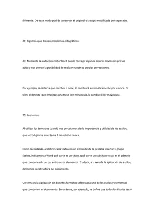 diferente. De este modo podrás conservar el original y la copia modificada por separado.




21) Significa que Tienen problemas ortográficos.




23) Mediante la autocorrección Word puede corregir algunos errores obvios sin previo

aviso y nos ofrece la posibilidad de realizar nuestras propias correcciones.




Por ejemplo, si detecta que escribes o once, lo cambiará automáticamente por u once. O

bien, si detecta que empiezas una frase con minúscula, la cambiará por mayúscula.




25) Los temas



Al utilizar los temas es cuando nos percatamos de la importancia y utilidad de los estilos,

que introdujimos en el tema 3 de edición básica.



Como recordarás, al definir cada texto con un estilo desde la pestaña Insertar > grupo

Estilos, indicamos a Word qué parte es un título, qué parte un subtítulo y cuál es el párrafo

que compone el cuerpo, entro otros elementos. Es decir, a través de la aplicación de estilos,

definimos la estructura del documento.



Un tema es la aplicación de distintos formatos sobre cada uno de los estilos y elementos

que componen el documento. En un tema, por ejemplo, se define que todos los títulos serán
 