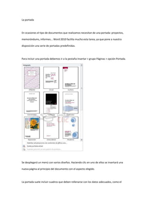 La portada



En ocasiones el tipo de documentos que realizamos necesitan de una portada: proyectos,

memorándums, informes... Word 2010 facilita mucho esta tarea, ya que pone a nuestra

disposición una serie de portadas predefinidas.



Para incluir una portada debemos ir a la pestaña Insertar > grupo Páginas > opción Portada.




Se desplegará un menú con varios diseños. Haciendo clic en uno de ellos se insertará una

nueva página al principio del documento con el aspecto elegido.



La portada suele incluir cuadros que deben rellenarse con los datos adecuados, como el
 