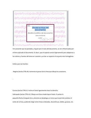 Ten presente que las portadas, al igual que el resto del documento, se ven influenciadas por

el tema aplicado al documento. Es decir, que el aspecto variará ligeramente para adaptarse a

los colores y fuentes del tema en cuestión y así dar un aspecto al conjunto más homogéneo.



Estilos para las fuentes:



-Negrita (teclas CTRL+B): Aumenta el grosor de la línea que dibuja los caracteres.



-




Cursiva (teclas CTRL+I): Inclina el texto ligeramente hacia la derecha.

Subrayado (teclas CTRL+U): Dibuja una línea simple bajo el texto. Si pulsas la

pequeña flecha triangular de su derecha se despliega un menú que te permite cambiar el

estilo de la línea, pudiendo elegir entre líneas onduladas, discontínuas, dobles, gruesas, etc.
 