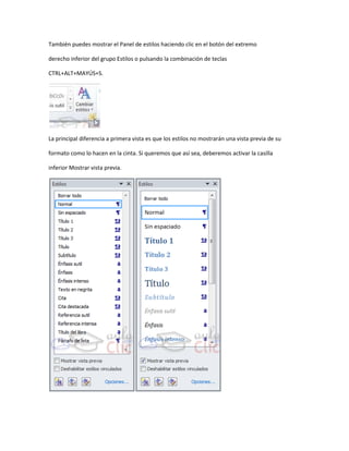 También puedes mostrar el Panel de estilos haciendo clic en el botón del extremo

derecho inferior del grupo Estilos o pulsando la combinación de teclas

CTRL+ALT+MAYÚS+S.




La principal diferencia a primera vista es que los estilos no mostrarán una vista previa de su

formato como lo hacen en la cinta. Si queremos que así sea, deberemos activar la casilla

inferior Mostrar vista previa.
 
