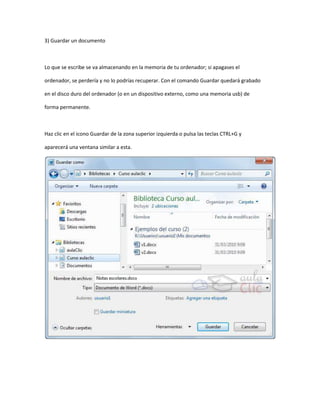 3) Guardar un documento



Lo que se escribe se va almacenando en la memoria de tu ordenador; si apagases el

ordenador, se perdería y no lo podrías recuperar. Con el comando Guardar quedará grabado

en el disco duro del ordenador (o en un dispositivo externo, como una memoria usb) de

forma permanente.



Haz clic en el icono Guardar de la zona superior izquierda o pulsa las teclas CTRL+G y

aparecerá una ventana similar a esta.
 