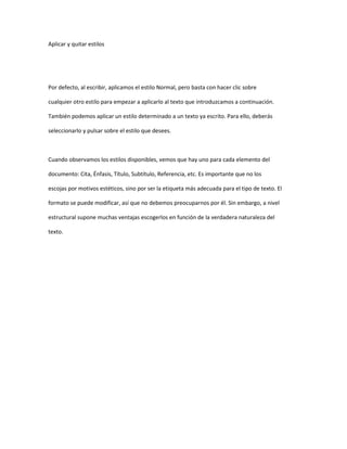 Aplicar y quitar estilos




Por defecto, al escribir, aplicamos el estilo Normal, pero basta con hacer clic sobre

cualquier otro estilo para empezar a aplicarlo al texto que introduzcamos a continuación.

También podemos aplicar un estilo determinado a un texto ya escrito. Para ello, deberás

seleccionarlo y pulsar sobre el estilo que desees.



Cuando observamos los estilos disponibles, vemos que hay uno para cada elemento del

documento: Cita, Énfasis, Título, Subtítulo, Referencia, etc. Es importante que no los

escojas por motivos estéticos, sino por ser la etiqueta más adecuada para el tipo de texto. El

formato se puede modificar, así que no debemos preocuparnos por él. Sin embargo, a nivel

estructural supone muchas ventajas escogerlos en función de la verdadera naturaleza del

texto.
 