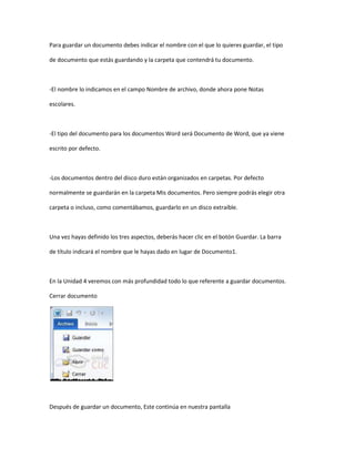 Para guardar un documento debes indicar el nombre con el que lo quieres guardar, el tipo

de documento que estás guardando y la carpeta que contendrá tu documento.



-El nombre lo indicamos en el campo Nombre de archivo, donde ahora pone Notas

escolares.



-El tipo del documento para los documentos Word será Documento de Word, que ya viene

escrito por defecto.



-Los documentos dentro del disco duro están organizados en carpetas. Por defecto

normalmente se guardarán en la carpeta Mis documentos. Pero siempre podrás elegir otra

carpeta o incluso, como comentábamos, guardarlo en un disco extraíble.



Una vez hayas definido los tres aspectos, deberás hacer clic en el botón Guardar. La barra

de título indicará el nombre que le hayas dado en lugar de Documento1.



En la Unidad 4 veremos con más profundidad todo lo que referente a guardar documentos.

Cerrar documento




Después de guardar un documento, Este continúa en nuestra pantalla
 