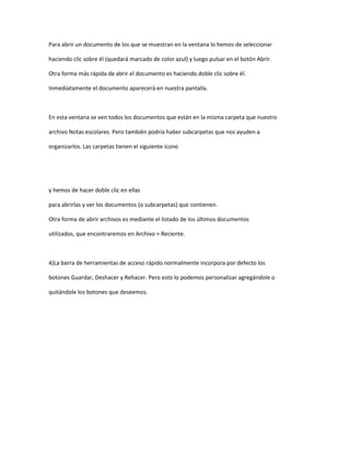 Para abrir un documento de los que se muestran en la ventana lo hemos de seleccionar

haciendo clic sobre él (quedará marcado de color azul) y luego pulsar en el botón Abrir.

Otra forma más rápida de abrir el documento es haciendo doble clic sobre él.

Inmediatamente el documento aparecerá en nuestra pantalla.



En esta ventana se ven todos los documentos que están en la misma carpeta que nuestro

archivo Notas escolares. Pero también podría haber subcarpetas que nos ayuden a

organizarlos. Las carpetas tienen el siguiente icono




y hemos de hacer doble clic en ellas

para abrirlas y ver los documentos (o subcarpetas) que contienen.

Otra forma de abrir archivos es mediante el listado de los últimos documentos

utilizados, que encontraremos en Archivo > Reciente.



4)La barra de herramientas de acceso rápido normalmente incorpora por defecto los

botones Guardar, Deshacer y Rehacer. Pero esto lo podemos personalizar agregándole o

quitándole los botones que deseemos.
 