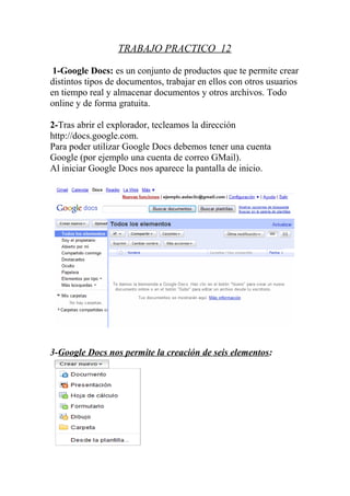 TRABAJO PRACTICO 12

 1-Google Docs: es un conjunto de productos que te permite crear
distintos tipos de documentos, trabajar en ellos con otros usuarios
en tiempo real y almacenar documentos y otros archivos. Todo
online y de forma gratuita.

2-Tras abrir el explorador, tecleamos la dirección
http://docs.google.com.
Para poder utilizar Google Docs debemos tener una cuenta
Google (por ejemplo una cuenta de correo GMail).
Al iniciar Google Docs nos aparece la pantalla de inicio.




3-Google Docs nos permite la creación de seis elementos:
 