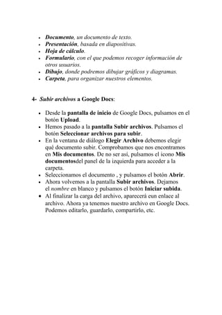 •   Documento, un documento de texto.
  •   Presentación, basada en diapositivas.
  •   Hoja de cálculo.
  •   Formulario, con el que podemos recoger información de
      otros usuarios.
  •   Dibujo, donde podremos dibujar gráficos y diagramas.
  •   Carpeta, para organizar nuestros elementos.


4- Subir archivos a Google Docs:

  • Desde la pantalla de inicio de Google Docs, pulsamos en el
    botón Upload.
  • Hemos pasado a la pantalla Subir archivos. Pulsamos el
    botón Seleccionar archivos para subir.
  • En la ventana de diálogo Elegir Archivo debemos elegir
    qué documento subir. Comprobamos que nos encontramos
    en Mis documentos. De no ser así, pulsamos el icono Mis
    documentosdel panel de la izquierda para acceder a la
    carpeta.
  • Seleccionamos el documento , y pulsamos el botón Abrir.
  • Ahora volvemos a la pantalla Subir archivos. Dejamos
    el nombre en blanco y pulsamos el botón Iniciar subida.
  • Al finalizar la carga del archivo, aparecerá eun enlace al
    archivo. Ahora ya tenemos nuestro archivo en Google Docs.
    Podemos editarlo, guardarlo, compartirlo, etc.
 