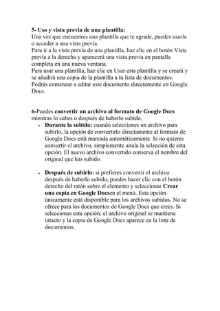 5- Uso y vista previa de una plantilla:
Una vez que encuentres una plantilla que te agrade, puedes usarla
o acceder a una vista previa.
Para ir a la vista previa de una plantilla, haz clic en el botón Vista
previa a la derecha y aparecerá una vista previa en pantalla
completa en una nueva ventana.
Para usar una plantilla, haz clic en Usar esta plantilla y se creará y
se añadirá una copia de la plantilla a tu lista de documentos.
Podrás comenzar a editar este documento directamente en Google
Docs.


6-Puedes convertir un archivo al formato de Google Docs
mientras lo subes o después de haberlo subido.
   • Durante la subida: cuando selecciones un archivo para
     subirlo, la opción de convertirlo directamente al formato de
     Google Docs está marcada automáticamente. Si no quieres
     convertir el archivo, simplemente anula la selección de esta
     opción. El nuevo archivo convertido conserva el nombre del
     original que has subido.

  •   Después de subirlo: si prefieres convertir el archivo
      después de haberlo subido, puedes hacer clic con el botón
      derecho del ratón sobre el elemento y seleccionar Crear
      una copia en Google Docsen el menú. Esta opción
      únicamente está disponible para los archivos subidos. No se
      ofrece para los documentos de Google Docs que crees. Si
      seleccionas esta opción, el archivo original se mantiene
      intacto y la copia de Google Docs aparece en la lista de
      documentos.
 