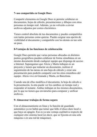 7- uso compartido en Google Docs

Compartir elementos en Google Docs te permite colaborar en
documentos, hojas de cálculo, presentaciones y dibujos con otras
personas en tiempo real. Además, ya no volverás a enviar
archivos adjuntos por correo electrónico.

Tienes control absoluto de tus documentos y puedes compartirlos
con tantas personas como quieras. Puedes asignar una opción de
visibilidad al documento y compartirlo con los demás en tan solo
un paso.

8-Ventajas de las funciones de colaboración

Google Docs permite que varias personas ubicadas en distintos
puntos geográficos puedan colaborar de forma simultánea en un
mismo documento desde cualquier equipo que disponga de acceso
a Internet. Supongamos que Alicia y Marta trabajan en un
proyecto y tienen que redactar un documento, realizar el
seguimiento de las tareas en una hoja de cálculo y crear una
presentación para poderlo compartir con los otros miembros del
equipo. Alicia vive en Granada y Marta, en Barcelona.

Cuando una de ellas modifica el documento, la hoja de cálculo o
la presentación, la otra puede ver los cambios en tiempo real y
responder al instante. Ambas trabajan en los mismos documentos,
por lo que no tienen que enviárselos para comparar y unificar
archivos.

9- Almacenar trabajos de forma segura

Con el almacenamiento en línea y la función de guardado
automático ya no habrá que temer que falle el disco duro local o
que haya un apagón. Eso es ya una ventaja cualitativa respecto de
cualquier otro sistema local (es decir, que se Ejecuta en una sola
máquina o en una red de máquinas).
 