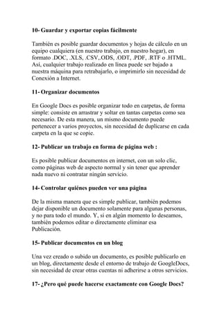 10- Guardar y exportar copias fácilmente

También es posible guardar documentos y hojas de cálculo en un
equipo cualquiera (en nuestro trabajo, en nuestro hogar), en
formato .DOC, .XLS, .CSV,.ODS, .ODT, .PDF, .RTF o .HTML.
Así, cualquier trabajo realizado en línea puede ser bajado a
nuestra máquina para retrabajarlo, o imprimirlo sin necesidad de
Conexión a Internet.

11- Organizar documentos

En Google Docs es posible organizar todo en carpetas, de forma
simple: consiste en arrastrar y soltar en tantas carpetas como sea
necesario. De esta manera, un mismo documento puede
pertenecer a varios proyectos, sin necesidad de duplicarse en cada
carpeta en la que se copie.

12- Publicar un trabajo en forma de página web :

Es posible publicar documentos en internet, con un solo clic,
como páginas web de aspecto normal y sin tener que aprender
nada nuevo ni contratar ningún servicio.

14- Controlar quiénes pueden ver una página

De la misma manera que es simple publicar, también podemos
dejar disponible un documento solamente para algunas personas,
y no para todo el mundo. Y, si en algún momento lo deseamos,
también podemos editar o directamente eliminar esa
Publicación.

15- Publicar documentos en un blog

Una vez creado o subido un documento, es posible publicarlo en
un blog, directamente desde el entorno de trabajo de GoogleDocs,
sin necesidad de crear otras cuentas ni adherirse a otros servicios.

17- ¿Pero qué puede hacerse exactamente con Google Docs?
 