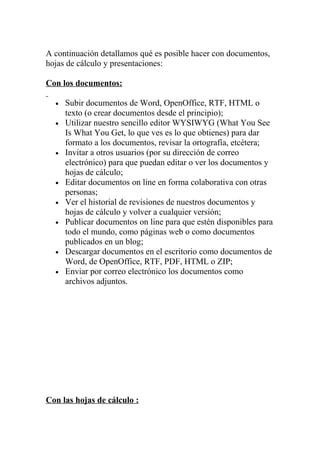 A continuación detallamos qué es posible hacer con documentos,
hojas de cálculo y presentaciones:

Con los documentos:

  •   Subir documentos de Word, OpenOffice, RTF, HTML o
      texto (o crear documentos desde el principio);
  •   Utilizar nuestro sencillo editor WYSIWYG (What You See
      Is What You Get, lo que ves es lo que obtienes) para dar
      formato a los documentos, revisar la ortografía, etcétera;
  •   Invitar a otros usuarios (por su dirección de correo
      electrónico) para que puedan editar o ver los documentos y
      hojas de cálculo;
  •   Editar documentos on line en forma colaborativa con otras
      personas;
  •   Ver el historial de revisiones de nuestros documentos y
      hojas de cálculo y volver a cualquier versión;
  •   Publicar documentos on line para que estén disponibles para
      todo el mundo, como páginas web o como documentos
      publicados en un blog;
  •   Descargar documentos en el escritorio como documentos de
      Word, de OpenOffice, RTF, PDF, HTML o ZIP;
  •   Enviar por correo electrónico los documentos como
      archivos adjuntos.




Con las hojas de cálculo :
 