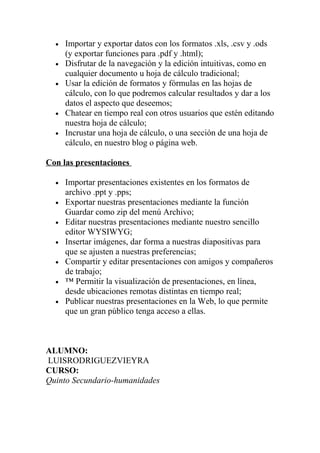 •   Importar y exportar datos con los formatos .xls, .csv y .ods
      (y exportar funciones para .pdf y .html);
  •   Disfrutar de la navegación y la edición intuitivas, como en
      cualquier documento u hoja de cálculo tradicional;
  •   Usar la edición de formatos y fórmulas en las hojas de
      cálculo, con lo que podremos calcular resultados y dar a los
      datos el aspecto que deseemos;
  •   Chatear en tiempo real con otros usuarios que estén editando
      nuestra hoja de cálculo;
  •   Incrustar una hoja de cálculo, o una sección de una hoja de
      cálculo, en nuestro blog o página web.

Con las presentaciones

  •   Importar presentaciones existentes en los formatos de
      archivo .ppt y .pps;
  •   Exportar nuestras presentaciones mediante la función
      Guardar como zip del menú Archivo;
  •   Editar nuestras presentaciones mediante nuestro sencillo
      editor WYSIWYG;
  •   Insertar imágenes, dar forma a nuestras diapositivas para
      que se ajusten a nuestras preferencias;
  •   Compartir y editar presentaciones con amigos y compañeros
      de trabajo;
  •   ™ Permitir la visualización de presentaciones, en línea,
      desde ubicaciones remotas distintas en tiempo real;
  •   Publicar nuestras presentaciones en la Web, lo que permite
      que un gran público tenga acceso a ellas.



ALUMNO:
LUISRODRIGUEZVIEYRA
CURSO:
Quinto Secundario-humanidades
 