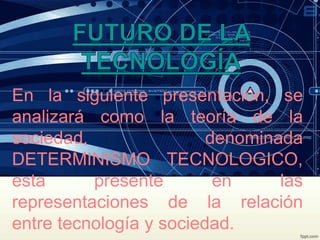 En la siguiente presentación, se
analizará como la teoría de la
sociedad, denominada
DETERMINISMO TECNOLOGICO,
esta presente en las
representaciones de la relación
entre tecnología y sociedad.
 