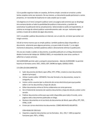 11) es posible organizar todos en carpetas, de forma simple: consiste en arrastrar y soltar
tantas carpetas como sea necesario. De esa manera, un documento puede pertenecer a varios
proyectos, sin necesidad de duplicarse en cada carpeta que se copie.

12) elegimos en el menú compartir publicar como una pagina web veremos que se despliega
otra ventana donde se habré la posibilidad de publicar el documento, y también de
automatizar la publicación de las actualizaciones. Seleccionado la casilla correspondiente, el
sistema se encarga de volverá publicar automáticamente cada vez que realizamos algún
cambio a través de la edición de algún documento.

13) S i es posible publicar documentos en internet, con un solo clic, sin tener que contar con
ningún servicio.

14) de la misma manera que es simple publicar, también podemos dejar disponible un
documento solamente para algunas personas, y no para todo el mundo. Y, si en algún
momento lo deseamos, también podemos editar o directamente eliminar la publicación.

15) una vez creado o subido un documento, es posible publicarlo en un blog, directamente
desde el entorno de trabajo de GOOGLE DOCS, sin necesidad de crear otras cuentas ni
adherirse a nuevos servicios.

16) SLIDESHARE permite subir y compartir presentaciones. Además SLIDESHARE te permite
hacerlo en formatos como: DOC.; DOCX, ODT, WORK de Apple, GOOGLE DOCS.

17) CON LOS DOCUMNETOS:

        Subir documentos de Word, open office. RTF, HTML, o texto (o crear documentos
        desde el principio).
        Utilizar nuestro editor WYSIWYG. Para dar formato a los documentos, revisar la
        ortografía, etc.
        Invitar a otros usuarios (por su dirección de correo electrónico) para que puedan
        editar o ver los documentos y hojas de cálculo.
        Editar documentos online en forma colaborativa con otras personas.
        Ver el historial de revisiones de nuestros documentos y hojas de cálculo y volver a otra
        versión.
        Publicar documentos online para que estén disponibles para todo el mundo, como
        paginas web o documentos publicados en blogs.
        Destacar documentos en el escritorio de documentos de Word, open office, RTF, PDF,
        HTML, O ZIP.
        Enviar por correo electrónico los documentos COMO ARCHIVOS ADJUNTOS.

        CON HOJAS DE CÁLCULO:
        Importar y exportar documentos con los formatos: .XLS, .CSV, Y .ODS (y exportar
        funciones para .PDF y .HTML).
 