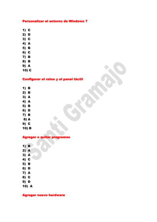 Personalizar el entorno de Windows 7

1) C
2) D
3) C
4) A
5) B
6) C
7) B
8) B
9) A
10) C

Configurar el raton y el panel táctil

1) B
2) B
3) A
4) A
5) B
6) D
7) B
8) A
9) C
10) B

Agregar o quitar programas

1) B
2) A
3) A
4) C
5) B
6) D
7) A
8) C
9) D
10) A

Agregar nuevo hardware
 
