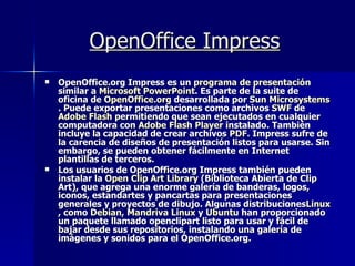 OpenOffice Impress   OpenOffice.org Impress es un  programa  de  presentación similar a  Microsoft   PowerPoint . Es parte de la suite de oficina de  OpenOffice.org  desarrollada por  Sun  Microsystems . Puede exportar presentaciones como archivos  SWF  de  Adobe   Flash  permitiendo que sean ejecutados en cualquier computadora con  Adobe  Flash  Player  instalado. También incluye la capacidad de crear archivos  PDF . Impress sufre de la carencia de diseños de presentación listos para usarse. Sin embargo, se pueden obtener fácilmente en Internet plantillas de terceros. Los usuarios de OpenOffice.org Impress también pueden instalar la  Open  Clip Art  Library  (Biblioteca Abierta de Clip Art), que agrega una enorme galería de banderas, logos, iconos, estandartes y pancartas para presentaciones generales y proyectos de dibujo. Algunas distribuciones Linux , como  Debian ,  Mandriva   Linux  y  Ubuntu  han proporcionado un paquete llamado openclipart listo para usar y fácil de bajar desde sus repositorios, instalando una galería de imágenes y sonidos para el OpenOffice.org. 