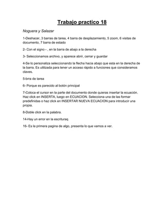 Trabajo practico 18
Noguera y Salazar
1-Deshacer, 3 barras de tarea, 4 barra de desplazamiento, 5 zoom, 6 visitas de
documento, 7 barra de estado
2- Con el signo - , en la barra de abajo a la derecha
3- Seleccionamos archivo, y aparece abrir, cerrar y guardar
4-Se lo personaliza seleccionando la flecha hacia abajo que esta en la derecha de
la barra. Es utilizada para tener un acceso rápido a funciones que consideramos
claves.
5-brra de tarea
6- Porque es parecido al botón principal
7-Coloca el cursor en la parte del documento donde quieras insertar la ecuación.
Haz click en INSERTA, luego en ECUACION. Selecciona una de las formar
predefinidas o haz click en INSERTAR NUEVA ECUACION para introducir una
propia.
8-Doble click en la palabra.
14-Hay un error en la escrituraq
16- Es la primera pagina de algo, presenta lo que vamos a ver.