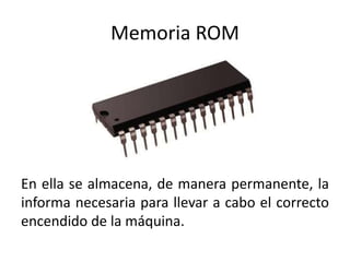 Memoria ROM
En ella se almacena, de manera permanente, la
informa necesaria para llevar a cabo el correcto
encendido de la máquina.
 