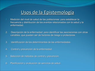 Usos de la Epistemología Medición del nivel de salud de las poblaciones: para establecer la frecuencia y distribución de los eventos relacionados con la salud y la enfermedad. 2.  Descripción de la enfermedad: para identificar las asociaciones con otras variables, que pueden ser de factores de riesgo o protectores. 3.  Identificación de los determinantes de las enfermedades. 4.  Control y prevención de la enfermedad. 5.  Selección de métodos de control y prevención. 6.  Planificación y evaluación de servicios de salud. 