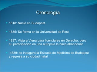 Cronología   1818: Nació en Budapest. 1835:  Se forma en la Universidad de Pest. 1837: Viaja a Viena para licenciarse en Derecho, pero su participación en una autopsia le hace abandonar. 1839: se inaugura la Escuela de Medicina de Budapest y regresa a su ciudad natal . 