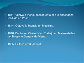 1841: Vuelve a Viena, descontento con la enseñanza recibida en Pest. 1844: Obtuvo la licencia en Medicina. 1846: Doctor en Obstetricia . Trabajo en Maternidades del Hospicio General de Viena. 1865: Fallece en Budapest. 