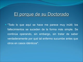 El porque de su Doctorado “ Todo lo que aquí se hace me parece muy inútil; los fallecimientos se suceden de la forma más simple. Se continúa operando, sin embargo, sin tratar de saber verdaderamente por qué tal enfermo sucumbe antes que otros en casos idénticos". 