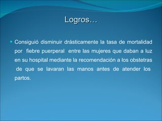 Logros… Consiguió disminuir drásticamente la tasa de mortalidad por  fiebre puerperal  entre las mujeres que daban a luz en su hospital mediante la recomendación a los obstetras  de que se lavaran las manos antes de atender los partos.  