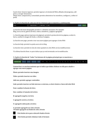Cuarto ítem: Generar ingresos: permite ingresar a la tienda del Web, afiliados del programa, café
press, y recoger donaciones.
Último ítem: composición y comunidad: permite administrar los miembros, configurar, y editar el
perfil.


4. Explica la función de cada uno de los 6 botones que se muestra a continuación:



La función del menú despegable permite ir a distintas secciones. Por ejemplo:
Blog, acerca de mí, galería de fotos, videos, miembros, y páginas agregadas.

L a función page options (opciones de páginas): permite la protección de las páginas, ocultar la
barra, cambiar la imagen de fondo, o eliminar la página.

La función new page: permite crear una nueva página para agregar al sitio Web

La función help: permite la ayuda acerca de tu blog

La función view: permite la vista de cómo quedaría tu sitio Web con las modificaciones

Y la última función Done: es para indicar que ya está terminada con la modificación.


5. Explica la función de "todos" los botones de la página principal que se muestran a
continuación:



Content box: es una herramienta que te indica que debes clickear en ella para añadir o
agregar una nueva página.

Photo: permite insertar una imagen.

Video: permite insertar un video

Add-ons: permite agregar contenidos

Link: permite insertar un link internos o externos, es decir dentro o fuera del sitio Web

Font: cambiar la fuente de letra

Size: cambiar el tamaño de la letra

B: agregarle negrita a la letra

I: agregarle cursiva a la letra

U: agregarle subrayado a la letra

A: permite agregarle un color al texto
Permite agregarle un fondo de color al texto

     : Este botón sirve para colocarle fondo al texto

      : Este botón permite eliminar todo el formato
 