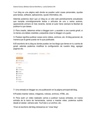 Solana Cossio, Bárbara García Hamilton y Lucila Zamora 4 B


1-un blog es una página web donde se pueden subir cosas personales, ayudas
para tareas, software, aplicaciones, ayuda informática, etc.

Además podemos decir que un blog es un sitio web periódicamente actualizado
que recopila cronológicamente textos o artículos de uno o varios autores,
apareciendo primero el más reciente, donde el autor tiene siempre la libertad de
publicar lo que desea.

2- Para crearlo, debemos entrar a blogger.com- y acceder a una cuenta gmail, si
no tienes una debes creártela y asípodrás crear tu blogger a tu gusto.

3- Postear significa publicar cosas como videos, archivos, etc. Al blog personal, de
manera que la gente pueda ver lo que publicaste.

6-El escritorio de tu blog es donde puedes ver los blogs que tienes en tu cuenta de
gmail, además podemos modificar la configuración de nuestro blog, agregar
paginas etc.




7- Una entrada en blogger es una publicación en la página principal del blog.

8-Puedes insertar videos, imágenes, noticias, archivos, HTML, etc.

9- Para subir un video realizado vamos a publicar nuevas entradas, en nueva
entrada de la barra de herramienta, vamos a insertar video, podemos subirlo
desde el celular, cámara web, YouTube o un archivo, etc.

10-en el escritorio del blog clickeamos en “crear blog”
 