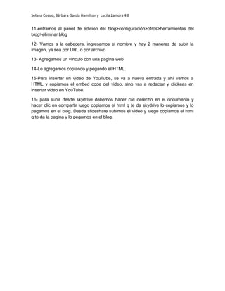 Solana Cossio, Bárbara García Hamilton y Lucila Zamora 4 B


11-entramos al panel de edición del blog>configuración>otros>herramientas del
blog>eliminar blog

12- Vamos a la cabecera, ingresamos el nombre y hay 2 maneras de subir la
imagen, ya sea por URL o por archivo

13- Agregamos un vínculo con una página web

14-Lo agregamos copiando y pegando el HTML.

15-Para insertar un video de YouTube, se va a nueva entrada y ahí vamos a
HTML y copiamos el embed code del video, sino vas a redactar y clickeas en
insertar video en YouTube.

16- para subir desde skydrive debemos hacer clic derecho en el documento y
hacer clic en compartir luego copiamos el html q te da skydrive lo copiamos y lo
pegamos en el blog. Desde slideshare subimos el video y luego copiamos el html
q te da la pagina y lo pegamos en el blog.
 