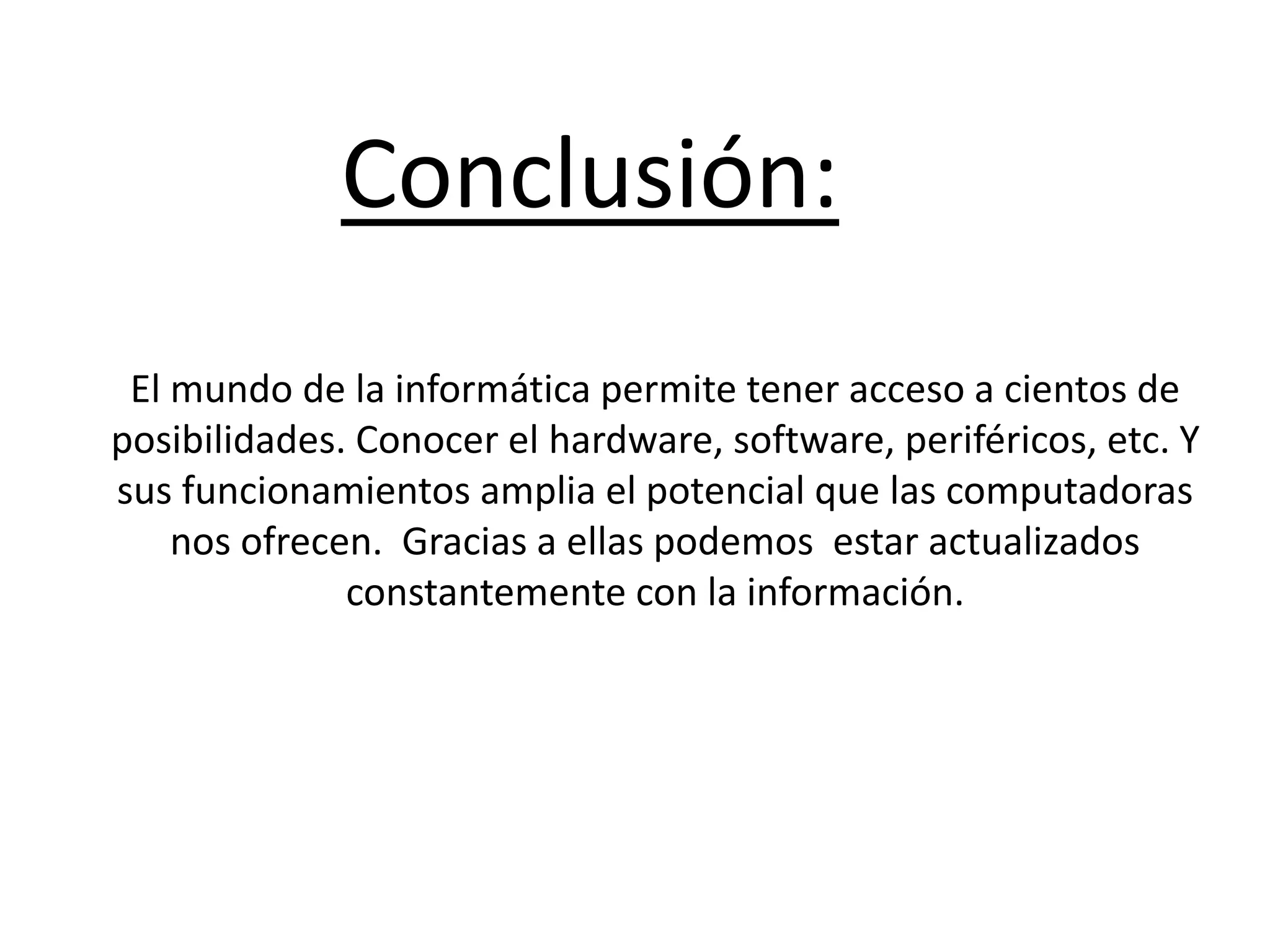 Conclusión:
El mundo de la informática permite tener acceso a cientos de
posibilidades. Conocer el hardware, software, periféricos, etc. Y
sus funcionamientos amplia el potencial que las computadoras
nos ofrecen. Gracias a ellas podemos estar actualizados
constantemente con la información.
 