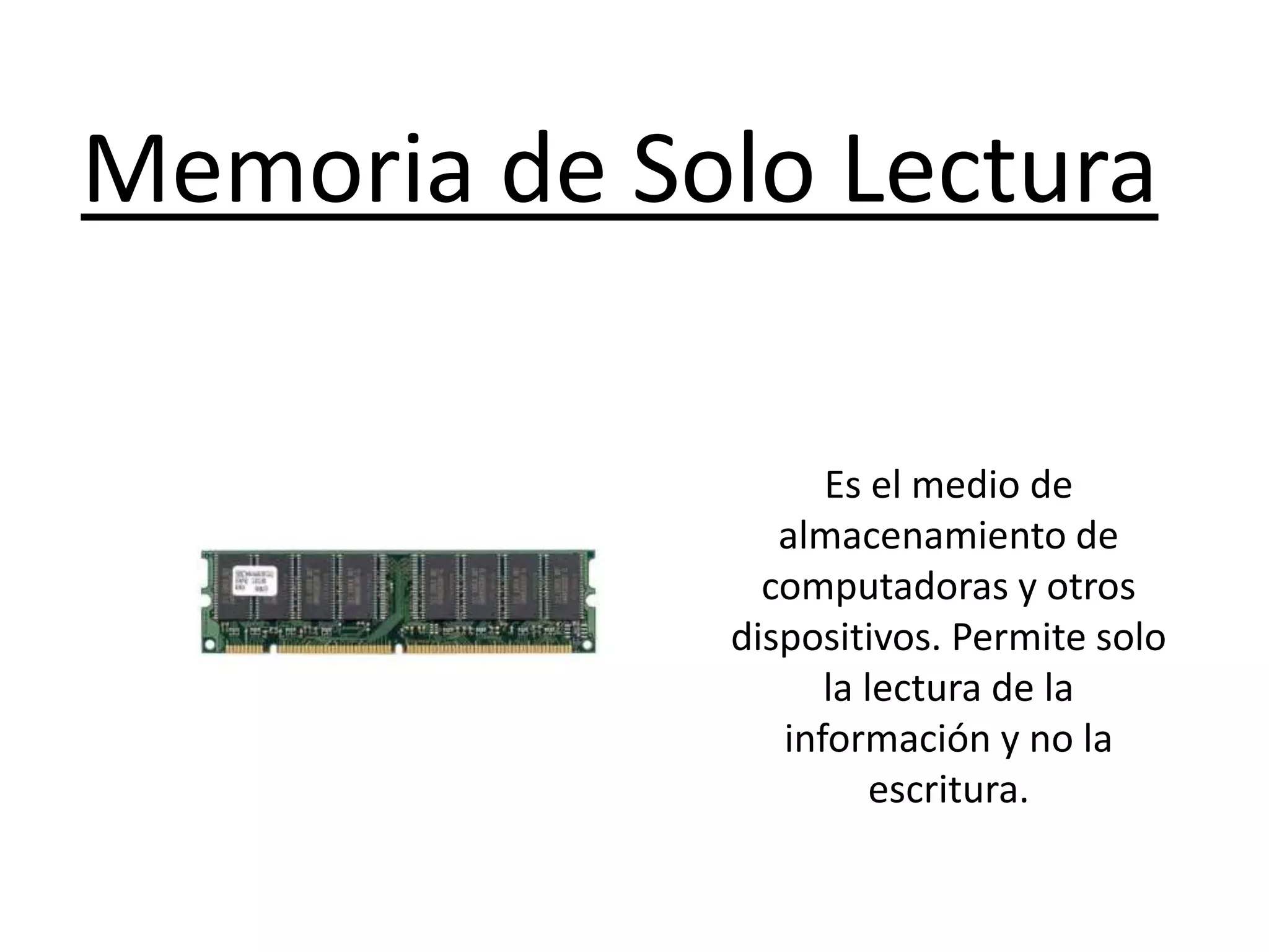 Memoria de Solo Lectura
Es el medio de
almacenamiento de
computadoras y otros
dispositivos. Permite solo
la lectura de la
información y no la
escritura.
 