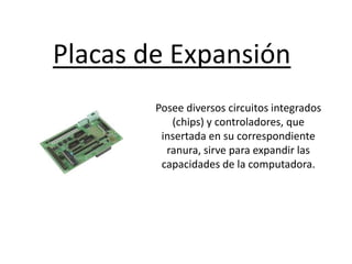Placas de Expansión
Posee diversos circuitos integrados
(chips) y controladores, que
insertada en su correspondiente
ranura, sirve para expandir las
capacidades de la computadora.
 
