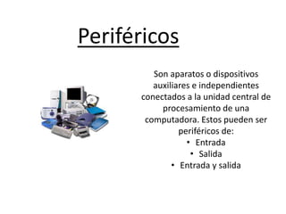 Periféricos
Son aparatos o dispositivos
auxiliares e independientes
conectados a la unidad central de
procesamiento de una
computadora. Estos pueden ser
periféricos de:
• Entrada
• Salida
• Entrada y salida
 