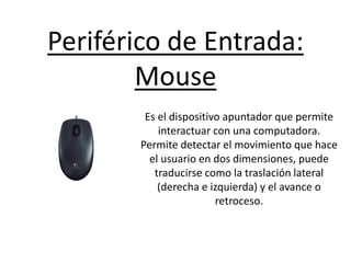 Periférico de Entrada:
Mouse
Es el dispositivo apuntador que permite
interactuar con una computadora.
Permite detectar el movimiento que hace
el usuario en dos dimensiones, puede
traducirse como la traslación lateral
(derecha e izquierda) y el avance o
retroceso.
 