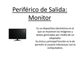 Periférico de Salida:
Monitor
Es un dispositivo electrónico en el
que se muestran las imágenes y
textos generados por medio de un
adaptador.
Su única y principal función es la de
permitir al usuario interactuar con la
computadora.
 