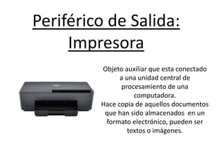 Periférico de Salida:
Impresora
Objeto auxiliar que esta conectado
a una unidad central de
procesamiento de una
computadora.
Hace copia de aquellos documentos
que han sido almacenados en un
formato electrónico, pueden ser
textos o imágenes.
 