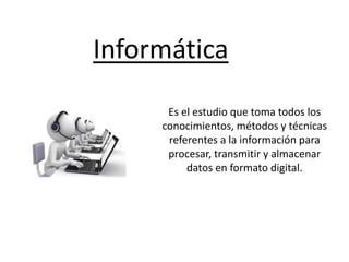 Informática
Es el estudio que toma todos los
conocimientos, métodos y técnicas
referentes a la información para
procesar, transmitir y almacenar
datos en formato digital.
 