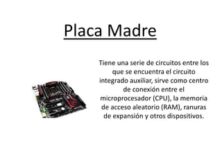 Placa Madre
Tiene una serie de circuitos entre los
que se encuentra el circuito
integrado auxiliar, sirve como centro
de conexión entre el
microprocesador (CPU), la memoria
de acceso aleatorio (RAM), ranuras
de expansión y otros dispositivos.
 