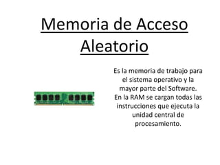 Memoria de Acceso
Aleatorio
Es la memoria de trabajo para
el sistema operativo y la
mayor parte del Software.
En la RAM se cargan todas las
instrucciones que ejecuta la
unidad central de
procesamiento.
 