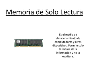 Memoria de Solo Lectura
Es el medio de
almacenamiento de
computadoras y otros
dispositivos. Permite solo
la lectura de la
información y no la
escritura.
 