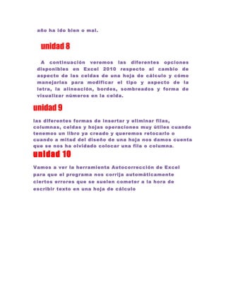 año ha ido bien o mal.


  unidad 8
   A continuación veremos las diferentes opciones
 disponibles en Excel 2010 respecto al cambio de
 aspecto de las celdas de una hoja de cálculo y cómo
 manejarlas para modificar el tipo y aspecto de la
 letra, la alineación, bordes, sombreados y forma de
 visualizar números en la celda.


unidad 9
las diferentes formas de insertar y eliminar filas,
columnas, celdas y hojas operaciones muy útiles cuando
tenemos un libro ya creado y queremos retocarlo o
cuando a mitad del diseño de una hoja nos damos cuenta
que se nos ha olvidado colocar una fila o columna .

unidad 10
Vamos a ver la herramienta Autocorrección de Excel
para que el programa nos corrija automáticamente
ciertos errores que se suelen cometer a la hora de
escribir texto en una hoja de cálculo
 