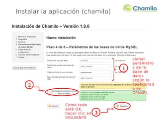 Instalar la aplicación (chamilo)




                                        Llenar
                                        parámetro
                                    1   s de la
                                        base de
                                        datos
                                        según lo
    2                                   configurad
                                        o en
                                        CPANEL.


                Como todo
                está OK,
                hacer clic en   3
                SIGUIENTE
 