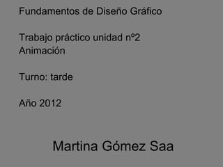 Fundamentos de Diseño Gráfico

Trabajo práctico unidad nº2
Animación

Turno: tarde

Año 2012



       Martina Gómez Saa
 