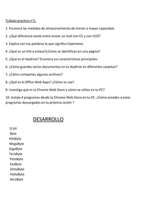 Trabajo practico n°2.

1. Enumera las medidas de almacenamiento de menor a mayor capacidad.

2. ¿Qué diferencia existe entre enviar un mail con CC y con CCO?

3. Explica con tus palabras lo que significa hipertexto.

4. ¿Qué es un link o enlace?¿Cómo se identifican en una página?

5. ¿Qué es el skydrive? Enumera sus características principales.

6. ¿Cómo guardas varios documentos en tu skydrive en diferentes carpetas?

7. ¿Cómo compartes algunos archivos?

8. ¿Qué es el Office Web Apps? ¿Cómo se usa?

9. Investiga qué es la Chrome Web Store y cómo se utiliza en tu PC?

10. Instala 4 programas desde la Chrome Web Store en tu PC. ¿Cómo accedes a estos
programas descargados en tu próxima sesión ?



                   DESARROLLO
  1) bit
  Byte
  KiloByte
  MegaByte
  GigaByte
  TeraByte
  PetaByte
  ExaByte
  ZettaByte
  YottaByte
  XeraByte
 