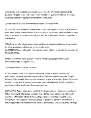 2) CC (copia carbonica) es cuando vos queres mandar un mensaje para muchas
persona y el CCO( copia carbonica oculta) cuando vos queres mandar un mensaje a
muchas personas no aparesca el nombre de todas ellas.

3)Hipertexto:es el texto o contenido que tiene un enlace o link.

4)Un enlace o link es texto o imágenes en un sitio web que un usuario puede pinchar
para tener acceso o conectar con otro documento. Los enlaces son como la tecnología
que conecta dos sitios web o dos páginas web. En el navegador se ven como palabras
subrayadas

5)SkyDrive permite a los usuarios subir archivos de una computadora y almacenarlos
en línea, y acceder a ellos desde un navegador web.
CARACTERISTICAS: podes subir fotos, cargar, crear, editar y compartir documentos de
Microsoft Office.

6)Abris tu Hotmail, haces click en skydrive. Arriba dice agregar archivos, los
seleccionas elegís la carpeta y listo.

7) Poniendolos en la carpeta publica.

9)Chrome Web Store es un espacio online que ofrece una gran variedad de
extensiones, temas y aplicaciones que se han diseñado para el navegador Google
Chrome. Chrome Web Store permite explorar y probar aplicaciones de una forma muy
sencilla, ya que muestra cada elemento en su propia página de detalles, donde se
pueden consultar opiniones y dejar puntuaciones.

8)Office Web Apps en Windows Live SkyDrive le permite ver y editar documentos de
Office en el explorador desde cualquier lugar donde tenga conexión a Internet. Si
cuenta con Microsoft Office 2010, puede guardar documentos de Word, Excel,
PowerPoint y OneNote directamente desde su programa de Office en SkyDrive, el
servicio gratuito de almacenamiento en línea de Windows Live. Aun cuando no tenga
 