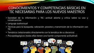 CONOCIMIENTOS Y COMPETENCIAS BÁSICAS EN
TIC NECESARIAS PARA LOS NUEVOS MAESTROS
• Sociedad de la información y TIC: actitud abierta y crítica sobre su uso y
consecuencias
• Lenguaje audiovisual
• Técnicas para la búsqueda, valoración, proceso y transmisión de la información con
TIC
• Temáticos (relacionados directamente con la temática de su docencia)
• Psicopedagógicos (todas ellas tienen una fuente componente actitudinal)
 