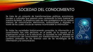 SOCIEDAD DEL CONOCIMIENTO
Se trata de un conjunto de transformaciones políticas, económicas,
sociales y culturales que parecen estar cambiando la base material de
nuestra sociedad. La presencia cada vez más protagónica de los medios
masivos de comunicación electrónicos, audiovisuales y digitales, a
través de los cuales circula de manera incontrolable la información.
En todas las sociedades históricamente conocidas, la información y el
conocimiento han sido decisivos: en el poder, en la riqueza, en la
organización social y en la educación. La sociedad ha sido alterada en
la construcción del conocimiento por transformaciones y procesos de
cambios centrados en los diversos usos de las tecnologías de la
información y la comunicación.
 
