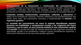 • Procesamiento de la información + construcción del conocimiento: La
tecnología siempre se desarrolla en relación con contextos sociales, institucionales,
económicos, culturales, educativos. Sin embargo, en las ultimas décadas se ha
producido una transformación semejante a la que constituyó la sociedad industrial
• Contextos sociales, institucionales, económicos, culturales y educativos: al
hablar de la sociedad de consumo, hacemos referencia a las transformaciones que
tienen entre otras, dos expresiones concretas y fundamentales: la internet y la
ingeniería genética.
• La sociedad del conocimiento tal como la estamos describiendo requiere
personas con habilidades y competencias acordes a las exigencias del nuevo
escenario y, por lo tanto, en este contexto también le esta reclamando cambios
a la escuela. La escuela del siglo XX necesita docentes que organicen procesos de
aprendizaje, ayuden a los estudiantes a adquirir nuevas competencias cognitivas, y
estructuren situaciones en las que estos puedan aplicarlas.
 