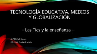 ALFAGEME, Lucas
DEL RÍO, Estela Graciela
- Las Tics y la enseñanza -
TECNOLOGÍA EDUCATIVA, MEDIOS
Y GLOBALIZACIÓN
 